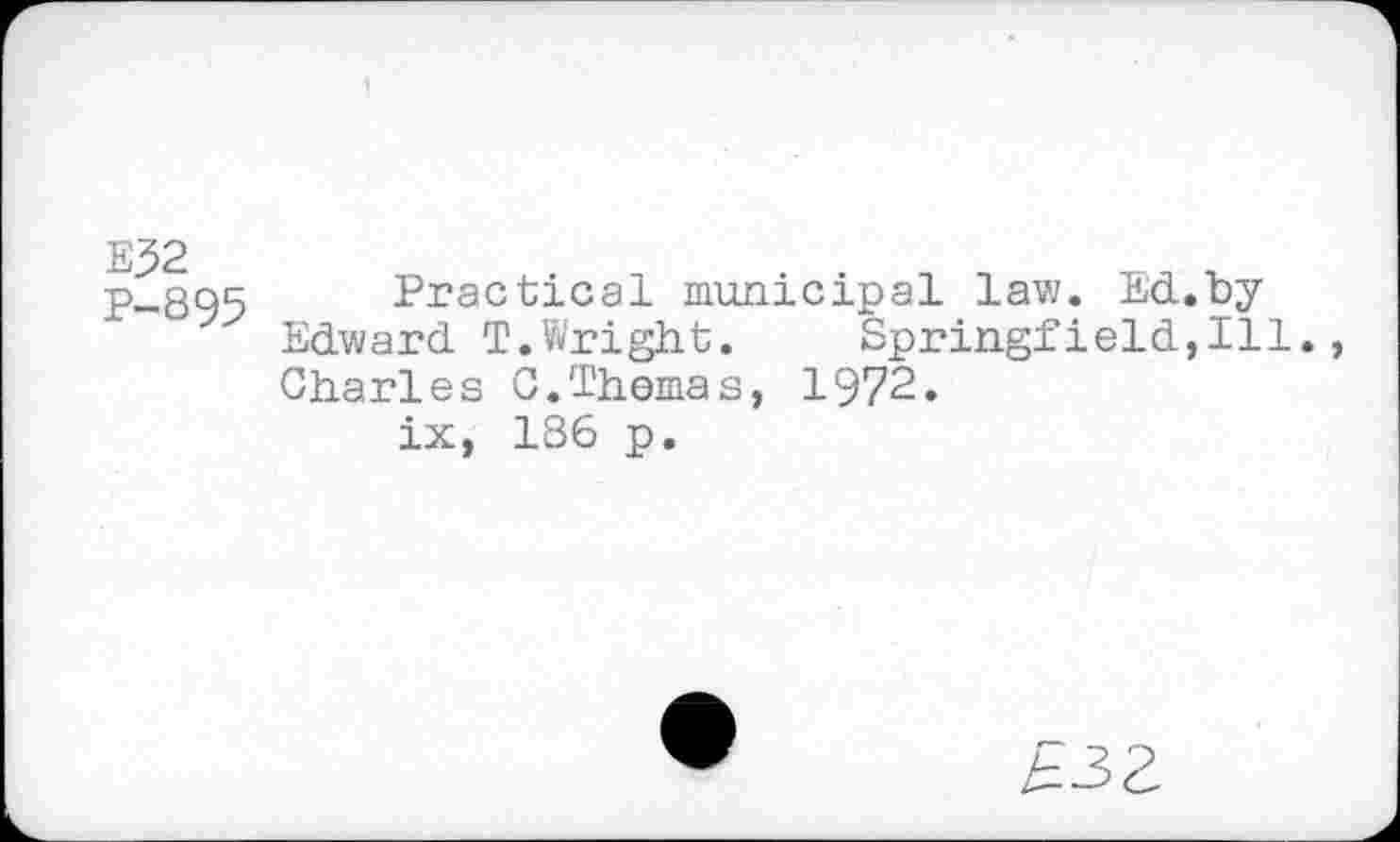 ﻿E32
P-895
Practical municipal law. Ed.by Edward T.Wright.	Springfield,Ill.,
Charles C.Thomas, 1972.
ix, 186 p.
£33